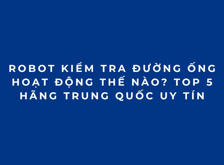 Robot kiểm tra đường ống hoạt động thế nào? Top 5 hãng Trung Quốc uy tín Robot kiểm tra đường ống hoạt động thế nào? Top 5 hãng Trung Quốc uy tín