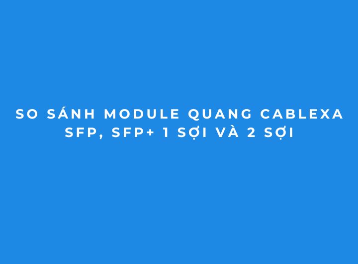 So sánh Module Quang Cablexa SFP, SFP+ 1 Sợi và 2 Sợi