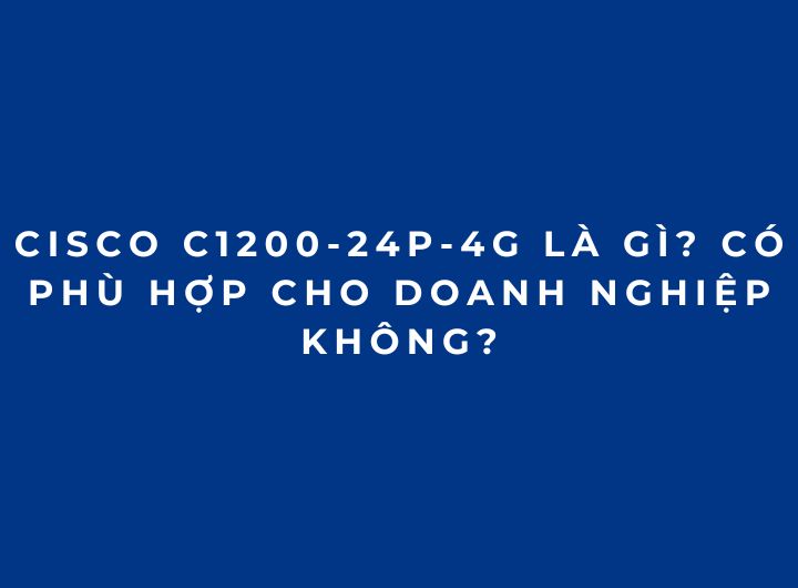 Cisco C1200-24P-4G Là Gì? Có Phù Hợp Cho Doanh Nghiệp Không? Cisco C1200-24P-4G Là Gì? Có Phù Hợp Cho Doanh Nghiệp Không?