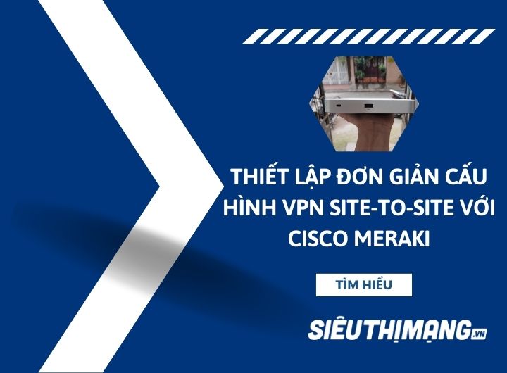 Thiết lập đơn giản cấu hình VPN Site-to-Site với Cisco Meraki