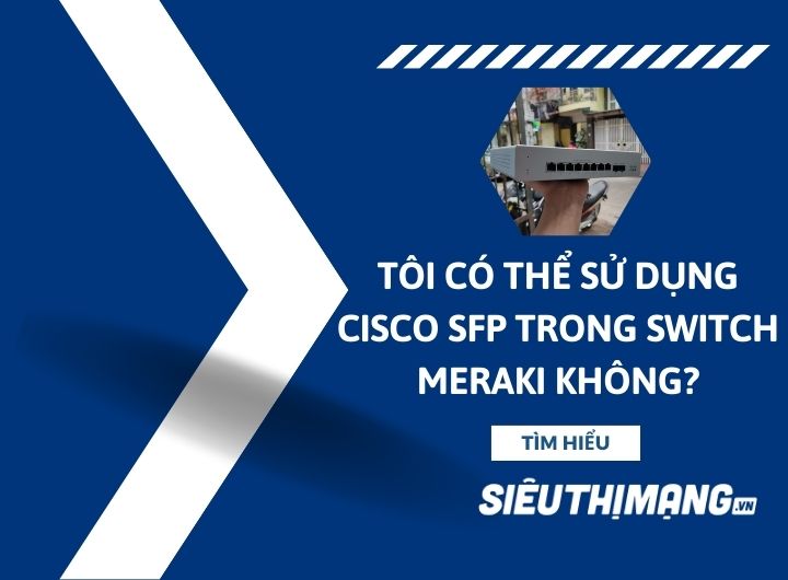Tôi có thể sử dụng Cisco SFP trong Switch Meraki không?